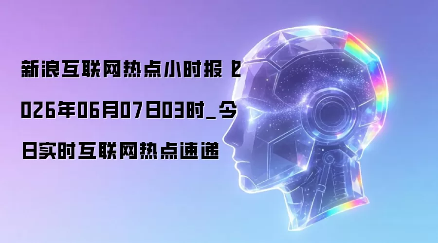 新浪互联网热点小时报丨2026年06月07日03时_今日实时互联网热点速递
